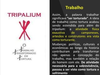 Trabalho
Assim, a palavra trabalhar
significava “ser torturado”. A ideia
de trabalho como tortura acabou
sendo estendida para além do
tripalium: a atividade física
exaustiva de camponeses,
artesãos e construtores era vista
como torturante.
Mudanças políticas, culturais e
econômicas ao longo da história
contribuíram para transformar
não apenas a concepção do
trabalho, mas também a relação
do homem com ele. De atividade
necessária para a sobrevivência,
passou a ser visto como tortura e
sofrimento
 