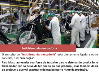 Fetichismo da mercadoria
O conceito de “fetichismo da mercadoria” está diretamente ligado a outro
conceito, o de “alienação”.
Para Marx, ao vender sua força de trabalho para o sistema de produção, o
trabalhador não só deixa de ter direito ao que produziu, mas também deixa
de projetar o que vai executar e de estabelecer o ritmo da produção.
 