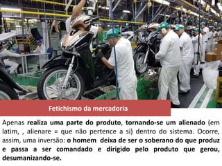 Fetichismo da mercadoria
Apenas realiza uma parte do produto, tornando-se um alienado (em
latim, , alienare = que não pertence a si) dentro do sistema. Ocorre,
assim, uma inversão: o homem deixa de ser o soberano do que produz
e passa a ser comandado e dirigido pelo produto que gerou,
desumanizando-se.
 