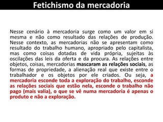 Fetichismo da mercadoria
Nesse cenário à mercadoria surge como um valor em si
mesma e não como resultado das relações de produção.
Nesse contexto, as mercadorias não se apresentam como
resultado do trabalho humano, apropriado pelo capitalista,
mas como coisas dotadas de vida própria, sujeitas às
oscilações das leis da oferta e da procura. As relações entre
objetos, coisas, mercadorias mascaram as relações sociais, as
formas de propriedade, a alienação real que existe entre o
trabalhador e os objetos por ele criados. Ou seja, a
mercadoria esconde toda a exploração do trabalho, esconde
as relações sociais que estão nela, esconde o trabalho não
pago (mais valia), o que se vê numa mercadoria é apenas o
produto e não a exploração.
 