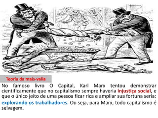 Teoria da mais-valia
No famoso livro O Capital, Karl Marx tentou demonstrar
cientificamente que no capitalismo sempre haveria injustiça social, e
que o único jeito de uma pessoa ficar rica e ampliar sua fortuna seria:
explorando os trabalhadores. Ou seja, para Marx, todo capitalismo é
selvagem.
 