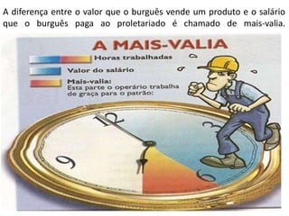 A diferença entre o valor que o burguês vende um produto e o salário
que o burguês paga ao proletariado é chamado de mais-valia.
 