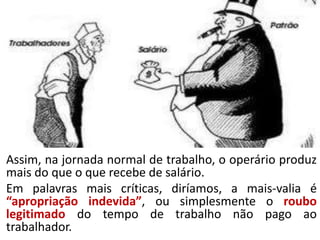 Assim, na jornada normal de trabalho, o operário produz
mais do que o que recebe de salário.
Em palavras mais críticas, diríamos, a mais-valia é
“apropriação indevida”, ou simplesmente o roubo
legitimado do tempo de trabalho não pago ao
trabalhador.
 