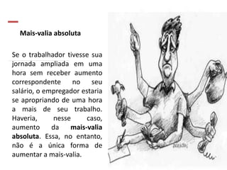 Mais-valia absoluta
Se o trabalhador tivesse sua
jornada ampliada em uma
hora sem receber aumento
correspondente no seu
salário, o empregador estaria
se apropriando de uma hora
a mais de seu trabalho.
Haveria, nesse caso,
aumento da mais-valia
absoluta. Essa, no entanto,
não é a única forma de
aumentar a mais-valia.
 