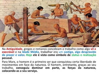 Na Antiguidade, gregos e romanos concebiam o trabalho como algo vil e
execrável e na Idade Média, trabalhar era um castigo, algo desprovido
de prazer e valor. Hoje ele é visto como símbolo de status e realização
pessoal.
Para Marx, o homem é o primeiro ser que conquistou certa liberdade de
movimentos em face da natureza. O homem, entretanto, graças ao seu
trabalho, conseguiu dominar em parte, as forças da natureza,
colocando-as a seu serviço.
 