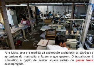 Para Marx, esta é a medida da exploração capitalista: os patrões se
apropriam da mais-valia e fazem o que querem. O trabalhador é
submetido à opção de aceitar aquele salário ou passar fome
desempregado.
 
