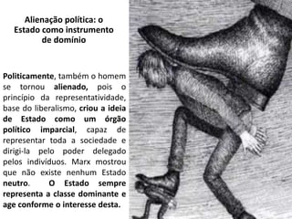 Alienação política: o
Estado como instrumento
de domínio
Politicamente, também o homem
se tornou alienado, pois o
princípio da representatividade,
base do liberalismo, criou a ideia
de Estado como um órgão
político imparcial, capaz de
representar toda a sociedade e
dirigi-la pelo poder delegado
pelos indivíduos. Marx mostrou
que não existe nenhum Estado
neutro. O Estado sempre
representa a classe dominante e
age conforme o interesse desta.
 