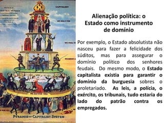 Alienação política: o
Estado como instrumento
de domínio
Por exemplo, o Estado absolutista não
nasceu para fazer a felicidade dos
súditos, mas para assegurar o
domínio político dos senhores
feudais. Do mesmo modo, o Estado
capitalista existia para garantir o
domínio da burguesia sobres o
proletariado. As leis, a polícia, o
exército, os tribunais, tudo estaria do
lado do patrão contra os
empregados.
 