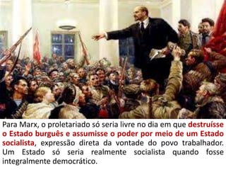 Para Marx, o proletariado só seria livre no dia em que destruísse
o Estado burguês e assumisse o poder por meio de um Estado
socialista, expressão direta da vontade do povo trabalhador.
Um Estado só seria realmente socialista quando fosse
integralmente democrático.
 