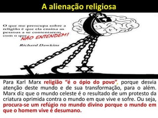 A alienação religiosa
Para Karl Marx religião “é o ópio do povo”, porque desvia
atenção deste mundo e de sua transformação, para o além.
Marx diz que o mundo celeste é o resultado de um protesto da
criatura oprimida contra o mundo em que vive e sofre. Ou seja,
procura-se um refúgio no mundo divino porque o mundo em
que o homem vive é desumano.
 