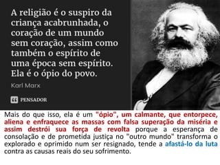 Mais do que isso, ela é um "ópio", um calmante, que entorpece,
aliena e enfraquece as massas com falsa superação da miséria e
assim destrói sua força de revolta porque a esperança de
consolação e de prometida justiça no "outro mundo" transforma o
explorado e oprimido num ser resignado, tende a afastá-lo da luta
contra as causas reais do seu sofrimento.
 