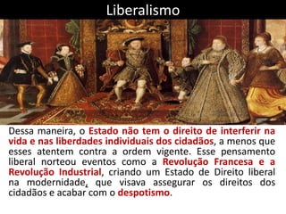 Liberalismo
Dessa maneira, o Estado não tem o direito de interferir na
vida e nas liberdades individuais dos cidadãos, a menos que
esses atentem contra a ordem vigente. Esse pensamento
liberal norteou eventos como a Revolução Francesa e a
Revolução Industrial, criando um Estado de Direito liberal
na modernidade, que visava assegurar os direitos dos
cidadãos e acabar com o despotismo.
 