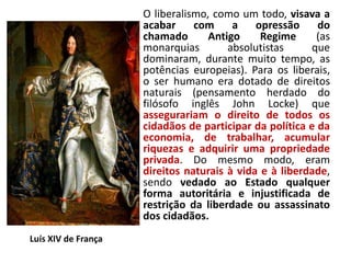 O liberalismo, como um todo, visava a
acabar com a opressão do
chamado Antigo Regime (as
monarquias absolutistas que
dominaram, durante muito tempo, as
potências europeias). Para os liberais,
o ser humano era dotado de direitos
naturais (pensamento herdado do
filósofo inglês John Locke) que
assegurariam o direito de todos os
cidadãos de participar da política e da
economia, de trabalhar, acumular
riquezas e adquirir uma propriedade
privada. Do mesmo modo, eram
direitos naturais à vida e à liberdade,
sendo vedado ao Estado qualquer
forma autoritária e injustificada de
restrição da liberdade ou assassinato
dos cidadãos.
Luís XIV de França
 