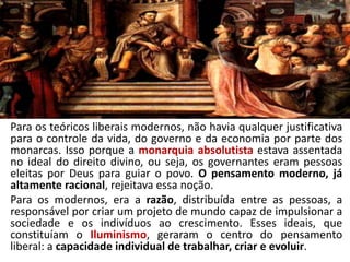 Para os teóricos liberais modernos, não havia qualquer justificativa
para o controle da vida, do governo e da economia por parte dos
monarcas. Isso porque a monarquia absolutista estava assentada
no ideal do direito divino, ou seja, os governantes eram pessoas
eleitas por Deus para guiar o povo. O pensamento moderno, já
altamente racional, rejeitava essa noção.
Para os modernos, era a razão, distribuída entre as pessoas, a
responsável por criar um projeto de mundo capaz de impulsionar a
sociedade e os indivíduos ao crescimento. Esses ideais, que
constituíam o Iluminismo, geraram o centro do pensamento
liberal: a capacidade individual de trabalhar, criar e evoluir.
 