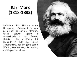 Karl Marx
(1818-1883)
Karl Marx (1818-1883) nasceu na
Alemanha. Embora fosse um
intelectual, doutor em filosofia,
nunca esteve ligado à
universidade e aos círculos
oficiais. Sua existência foi
dedicada à luta da classe
trabalhadora. Foi um gênio como
filósofo, economista, historiador,
sociólogo e jornalista.
 