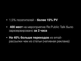 • 1,5% посетителей – более 15% PV
• 400 мест на мероприятие Re:Public Talk было
зарезервировано за 2 часа
• На 40% больше переходов из email-
рассылки чем из статьи (нативная реклама)
 