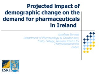 Projected impact of demographic change on the demand for pharmaceuticals in Ireland  Kathleen Bennett Department of Pharmacology & Therapeutics, Trinity College, National Centre for Pharmacoeconomics Dublin 