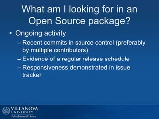 What am I looking for in an
Open Source package?
• Ongoing activity
– Recent commits in source control (preferably
by multiple contributors)
– Evidence of a regular release schedule
– Responsiveness demonstrated in issue
tracker
 