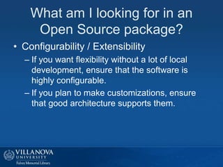 What am I looking for in an
Open Source package?
• Configurability / Extensibility
– If you want flexibility without a lot of local
development, ensure that the software is
highly configurable.
– If you plan to make customizations, ensure
that good architecture supports them.
 