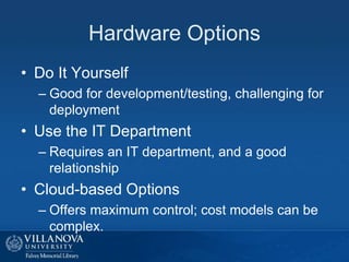 Hardware Options
• Do It Yourself
– Good for development/testing, challenging for
deployment
• Use the IT Department
– Requires an IT department, and a good
relationship
• Cloud-based Options
– Offers maximum control; cost models can be
complex.
 