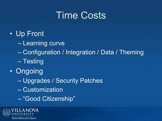 Time Costs
• Up Front
– Learning curve
– Configuration / Integration / Data / Theming
– Testing
• Ongoing
– Upgrades / Security Patches
– Customization
– “Good Citizenship”
 
