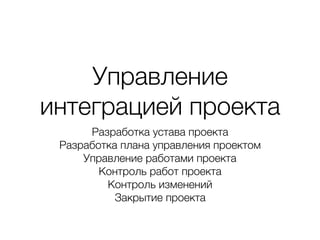 Управление
интеграцией проекта
Разработка устава проекта
Разработка плана управления проектом
Управление работами проекта
Контроль работ проекта
Контроль изменений
Закрытие проекта
 