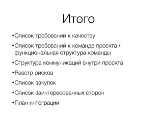 Итого
•Список требований к качеству
•Список требований к команде проекта /
функциональная структура команды
•Структура коммуникаций внутри проекта
•Реестр рисков
•Список закупок
•Список заинтересованных сторон
•План интеграции
 