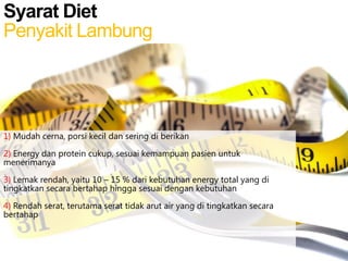 Syarat Diet
Penyakit Lambung

1) Mudah cerna, porsi kecil dan sering di berikan
2) Energy dan protein cukup, sesuai kemampuan pasien untuk
menerimanya
3) Lemak rendah, yaitu 10 – 15 % dari kebutuhan energy total yang di
tingkatkan secara bertahap hingga sesuai dengan kebutuhan
4) Rendah serat, terutama serat tidak arut air yang di tingkatkan secara
bertahap

 