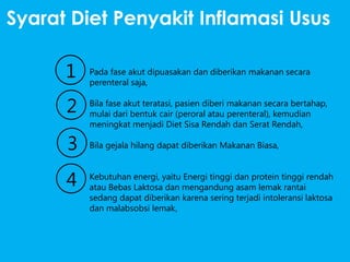 Syarat Diet Penyakit Inflamasi Usus

1
2
3
4

Pada fase akut dipuasakan dan diberikan makanan secara
perenteral saja,

Bila fase akut teratasi, pasien diberi makanan secara bertahap,
mulai dari bentuk cair (peroral atau perenteral), kemudian
meningkat menjadi Diet Sisa Rendah dan Serat Rendah,
Bila gejala hilang dapat diberikan Makanan Biasa,
Kebutuhan energi, yaitu Energi tinggi dan protein tinggi rendah
atau Bebas Laktosa dan mengandung asam lemak rantai
sedang dapat diberikan karena sering terjadi intoleransi laktosa
dan malabsobsi lemak,

 