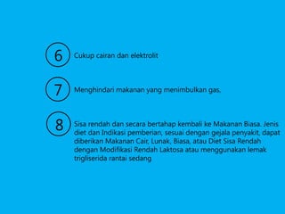 6

Cukup cairan dan elektrolit

7

Menghindari makanan yang menimbulkan gas,

8

Sisa rendah dan secara bertahap kembali ke Makanan Biasa. Jenis
diet dan Indikasi pemberian, sesuai dengan gejala penyakit, dapat
diberikan Makanan Cair, Lunak, Biasa, atau Diet Sisa Rendah
dengan Modifikasi Rendah Laktosa atau menggunakan lemak
trigliserida rantai sedang

 