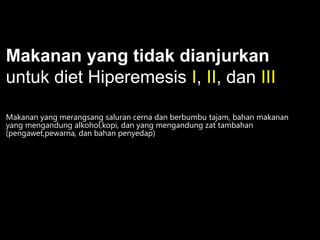 Makanan yang tidak dianjurkan
untuk diet Hiperemesis I, II, dan III
Makanan yang merangsang saluran cerna dan berbumbu tajam, bahan makanan
yang mengandung alkohol,kopi, dan yang mengandung zat tambahan
(pengawet,pewarna, dan bahan penyedap)

 