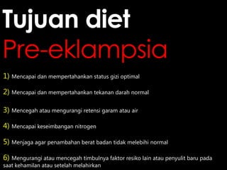 Tujuan diet
Pre-eklampsia
1) Mencapai dan mempertahankan status gizi optimal
2) Mencapai dan mempertahankan tekanan darah normal
3) Mencegah atau mengurangi retensi garam atau air
4) Mencapai keseimbangan nitrogen
5) Menjaga agar penambahan berat badan tidak melebihi normal
6) Mengurangi atau mencegah timbulnya faktor resiko lain atau penyulit baru pada
saat kehamilan atau setelah melahirkan

 