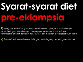 Syarat-syarat diet
pre-eklampsia
1) Energi dan semua zat gizi cukup. Dalam keadaan berat, makanan diberikan

secara berangsur, sesuai dengan kemampuan pasien menerima makanan.
Penambahan energi tidak lebih dari 300 kkal dari makanan atau diet sebelum hamil,

2) Garam diberikan rendah sesuai dengan berat-ringannya retensi garam atau air.

 