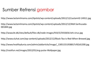 Sumber Refrensi gambar
http://www.lactamilmama.com/lipstick/wp-content/uploads/2012/12/Lactamil2-24911.jpg

http://www.lactamilmama.com/lipstick/wp-content/uploads/2012/12/Mdl-Sarihusada001844.jpg
http://www.bt.dk/sites/default/files-dk/node-images/933/5/5933656-brk-virus.jpg
http://www.sluhat.com/wp-content/uploads/2012/12/Black-Tea-is-Red-When-Brewed.jpg
http://www.healthydunia.com/admin/addarticle/image/_13051551938817cf62d1200.jpg
http://rootfun.net/images/2012/01/ecg-pulse-Wallpaper.jpg

 