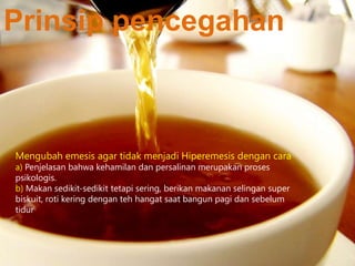 Prinsip pencegahan

Mengubah emesis agar tidak menjadi Hiperemesis dengan cara
a) Penjelasan bahwa kehamilan dan persalinan merupakan proses
psikologis.
b) Makan sedikit-sedikit tetapi sering, berikan makanan selingan super
biskuit, roti kering dengan teh hangat saat bangun pagi dan sebelum
tidur

 