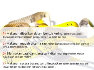 4) Makanan diberikan dalam bentuk kering, pemberian cairan
disesuaikan dengan keadaan pasien, yaitu 7-10 gelas per hari,

5) Makanan mudah dicerna, tidak merangsang saluran cerna, dan dierikan
sering dalam porsi kecil ,

6) Bila makan pagi dan siang sulit diterima, dioptimalkan makan
malam dan selingan malam,

7) Makanan secara berangsur ditingkatkan dalam porsi dan nilai gizi
sesuai dengan keadaan dan kebutuhan gizi pasien .

 