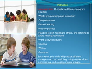 Instruction –
Language Arts- Our balanced literacy program
includes:
•Whole group/small group instruction
•Comprehension
•Guided reading
•Fluency practice
•Reading to self, reading to others, and listening to
others reading/read aloud
•Word study/vocabulary
•Spelling
•Writing
•Grammar
Each week, your child will practice different
strategies such as predicting, using context clues,
summarizing, and creating mental images.
 