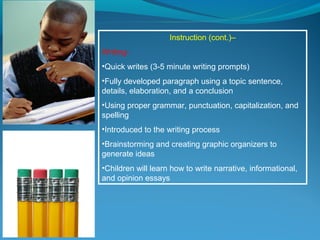 Instruction (cont.)–
Writing-
•Quick writes (3-5 minute writing prompts)
•Fully developed paragraph using a topic sentence,
details, elaboration, and a conclusion
•Using proper grammar, punctuation, capitalization, and
spelling
•Introduced to the writing process
•Brainstorming and creating graphic organizers to
generate ideas
•Children will learn how to write narrative, informational,
and opinion essays
 