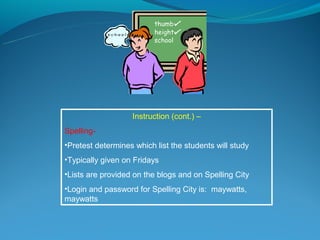 Instruction (cont.) –
Spelling-
•Pretest determines which list the students will study
•Typically given on Fridays
•Lists are provided on the blogs and on Spelling City
•Login and password for Spelling City is: maywatts,
maywatts
 