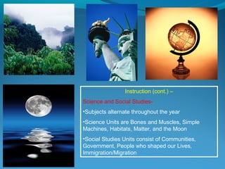 Instruction (cont.) –
Science and Social Studies-
•Subjects alternate throughout the year
•Science Units are Bones and Muscles, Simple
Machines, Habitats, Matter, and the Moon
•Social Studies Units consist of Communities,
Government, People who shaped our Lives,
Immigration/Migration
 
