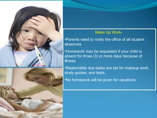 Make Up Work-
•Parents need to notify the office of all student
absences
•Homework may be requested if your child is
absent for three (3) or more days because of
illness.
•Reasonable due dates are set for makeup work,
study guides, and tests.
•No homework will be given for vacations.
 