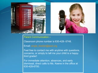 Parent Communication –
Classroom phone number is 630-428- 6748.
Email: angie_kiselyk@ipsd.org
Feel free to contact me with anytime with questions,
concerns, or simply to tell me your child is a happy
third grader!
For immediate attention, absences, and early
dismissal, direct calls to Ms. Keene in the office at
630-428-6700.
 