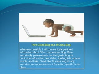 Third Grade Blog and 3KClass Blog-
Whenever possible, I will communicate pertinent
information about 3K on my personal blog. More
importantly, please check the third grade blog for
curriculum information, test dates, spelling lists, special
events, and links. Check the 3K class blog for any
important announcements or information specific to our
class.
 