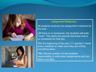 Assignment Notebooks –
All students received one assignment notebook for
the year.
If there is no homework, the students will write
“none”. This alerts the parents that there truly is
no homework for that day.
At the beginning of the year, (1st quarter) I check
every notebook to make sure they are writing
everything down.
By Second quarter, it’s the students
responsibility to write down assignments and turn
them in on time.
 