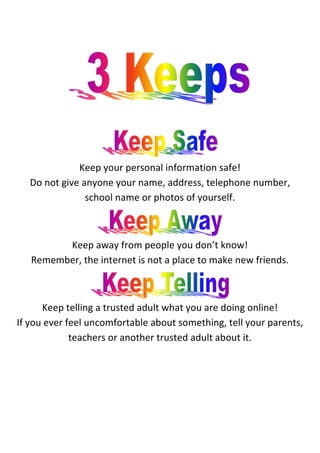  
                                                      	
  
                                                      	
  
                                                      	
  
                                                      	
  
                                                      	
  




                                                                                                       	
  



                                                      	
  

                                                                           	
     	
  
                        Keep	
  your	
  personal	
  information	
  safe!	
  
       Do	
  not	
  give	
  anyone	
  your	
  name,	
  address,	
  telephone	
  number,	
  
                             school	
  name	
  or	
  photos	
  of	
  yourself.	
  


                                                                                         	
  

             Keep	
  away	
  from	
  people	
  you	
  don’t	
  know!	
  
       Remember,	
  the	
  internet	
  is	
  not	
  a	
  place	
  to	
  make	
  new	
  friends.	
  	
  


                                                                                                	
  

            Keep	
  telling	
  a	
  trusted	
  adult	
  what	
  you	
  are	
  doing	
  online!	
  
 If	
  you	
  ever	
  feel	
  uncomfortable	
  about	
  something,	
  tell	
  your	
  parents,	
  
                       teachers	
  or	
  another	
  trusted	
  adult	
  about	
  it.	
  	
  
	
  

	
  
 