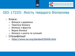 ISO 17225: Якість твердого біопалива
- Класи:
> Біомаса з деревини
> Трав’яна біомаса
> Біомаса з фруктів
> Водна біомаса
> Біомаса з шихти та сумішей
- Специфікації
> https://www.iso.org/standard/59456.html
 