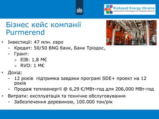Бізнес кейс компанії
Purmerend
• Інвестиції: 47 млн. євро
- Кредит: 50/50 BNG банк, Банк Тріодос,
- Грант:
> EIB: 1,8 M€
> RVO: 1 M€
• Дохід:
- 12 років підтримка завдяки програмі SDE+ проект на 12
років
- Продаж теплоенергії @ 6,29 €/МВт-год для 206,000 МВт-год
• Витрати: експлуатація та технічне обслуговування
- Забезпечення деревиною, 100.000 тон/рік
 