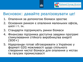 Висновок: давайте реалізовувати це!
1. Опалення за допомогою біомаси зростає
2. Основним ринком є опалення маленьких офісів,
шкіл і т. ін.
3. Стандарти підтримують ринки біомаси
4. Фінансова підтримка доступна завдяки програмі
стимулювання стійкого виробництва енергії
(SDE+)
5. Нідерланди готові обговорювати з Україною у
форматі G2G можливості щодо спільного
створення чистої біомаси для опалення у містах
та галузях промисловості
 