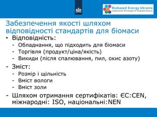 Забезпечення якості шляхом
відповідності стандартів для біомаси
• Відповідність:
- Обладнання, що підходить для біомаси
- Торгівля (продукт/ціна/якість)
- Викиди (після спалювання, пил, окис азоту)
- Зміст:
- Розмір і щільність
- Вміст вологи
- Вміст золи
- Шляхом отримання сертифікатів: ЄС:CEN,
міжнародні: ISO, національні:NEN
 