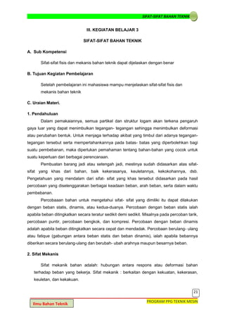 SIFAT-SIFAT BAHAN TEKNIK
21
PROGRAM PPG TEKNIK MESIN
Ilmu Bahan Teknik
III. KEGIATAN BELAJAR 3
SIFAT-SIFAT BAHAN TEKNIK
A. Sub Kompetensi
Sifat-sifat fisis dan mekanis bahan teknik dapat dijelaskan dengan benar
B. Tujuan Kegiatan Pembelajaran
Setelah pembelajaran ini mahasiswa mampu menjelaskan sifat-sifat fisis dan
mekanis bahan teknik
C. Uraian Materi.
1. Pendahuluan
Dalam pemakaiannya, semua partikel dan struktur logam akan terkena pengaruh
gaya luar yang dapat menimbulkan tegangan- tegangan sehingga menimbulkan deformasi
atau perubahan bentuk. Untuk menjaga terhadap akibat yang timbul dari adanya tegangan-
tegangan tersebut serta mempertahankannya pada batas- batas yang diperbolehkan bagi
suatu pembebanan, maka diperlukan pemahaman tentang bahan-bahan yang cocok untuk
suatu keperluan dari berbagai perencanaan.
Pembuatan barang jadi atau setengah jadi, mestinya sudah didasarkan atas sifat-
sifat yang khas dari bahan, baik kekerasanya, keuletannya, kekokohannya, dsb.
Pengetahuan yang mendalam dari sifat- sifat yang khas tersebut didasarkan pada hasil
percobaan yang diselenggarakan berbagai keadaan beban, arah beban, serta dalam waktu
pembebanan.
Percobaaan bahan untuk mengetahui sifat- sifat yang dimiliki itu dapat dilakukan
dengan beban statis, dinamis, atau kedua-duanya. Percobaan dengan beban statis ialah
apabila beban ditingkatkan secara teratur sedikit demi sedikit. Misalnya pada percoban tarik,
percobaan puntir, percobaan bengkok, dan kompresi. Percobaan dengan beban dinamis
adalah apabila beban ditingkatkan secara cepat dan mendadak. Percobaan berulang- ulang
atau fatique (gabungan antara beban statis dan beban dinamis), ialah apabila bebannya
diberikan secara berulang-ulang dan berubah- ubah arahnya maupun besarnya beban.
2. Sifat Mekanis
Sifat mekanik bahan adalah: hubungan antara respons atau deformasi bahan
terhadap beban yang bekerja. Sifat mekanik : berkaitan dengan kekuatan, kekerasan,
keuletan, dan kekakuan.
 